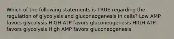 Which of the following statements is TRUE regarding the regulation of glycolysis and gluconeogenesis in cells? Low AMP favors glycolysis HIGH ATP favors gluconeogenesis HIGH ATP favors glycolysis High AMP favors gluconeogenesis