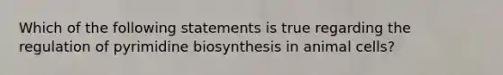 Which of the following statements is true regarding the regulation of pyrimidine biosynthesis in animal cells?