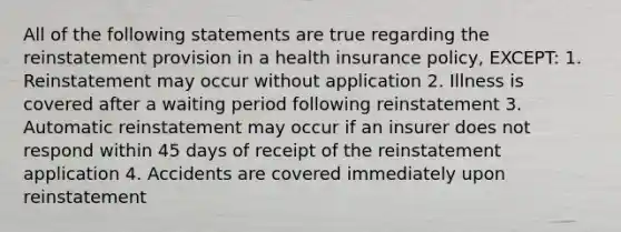 All of the following statements are true regarding the reinstatement provision in a health insurance policy, EXCEPT: 1. Reinstatement may occur without application 2. Illness is covered after a waiting period following reinstatement 3. Automatic reinstatement may occur if an insurer does not respond within 45 days of receipt of the reinstatement application 4. Accidents are covered immediately upon reinstatement