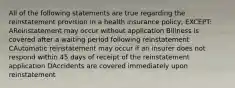 All of the following statements are true regarding the reinstatement provision in a health insurance policy, EXCEPT: AReinstatement may occur without application BIllness is covered after a waiting period following reinstatement CAutomatic reinstatement may occur if an insurer does not respond within 45 days of receipt of the reinstatement application DAccidents are covered immediately upon reinstatement