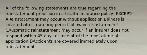 All of the following statements are true regarding the reinstatement provision in a health insurance policy, EXCEPT: AReinstatement may occur without application BIllness is covered after a waiting period following reinstatement CAutomatic reinstatement may occur if an insurer does not respond within 45 days of receipt of the reinstatement application DAccidents are covered immediately upon reinstatement