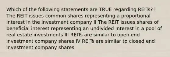 Which of the following statements are TRUE regarding REITs? I The REIT issues common shares representing a proportional interest in the investment company II The REIT issues shares of beneficial interest representing an undivided interest in a pool of real estate investments III REITs are similar to open end investment company shares IV REITs are similar to closed end investment company shares