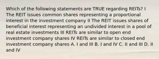 Which of the following statements are TRUE regarding REITs? I The REIT issues common shares representing a proportional interest in the investment company II The REIT issues shares of beneficial interest representing an undivided interest in a pool of real estate investments III REITs are similar to open end investment company shares IV REITs are similar to closed end investment company shares A. I and III B. I and IV C. II and III D. II and IV