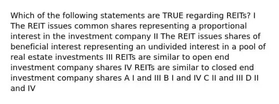 Which of the following statements are TRUE regarding REITs? I The REIT issues common shares representing a proportional interest in the investment company II The REIT issues shares of beneficial interest representing an undivided interest in a pool of real estate investments III REITs are similar to open end investment company shares IV REITs are similar to closed end investment company shares A I and III B I and IV C II and III D II and IV