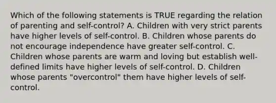 Which of the following statements is TRUE regarding the relation of parenting and self-control? A. Children with very strict parents have higher levels of self-control. B. Children whose parents do not encourage independence have greater self-control. C. Children whose parents are warm and loving but establish well-defined limits have higher levels of self-control. D. Children whose parents "overcontrol" them have higher levels of self-control.