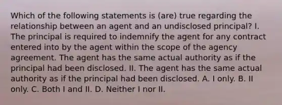 Which of the following statements is (are) true regarding the relationship between an agent and an undisclosed principal? I. The principal is required to indemnify the agent for any contract entered into by the agent within the scope of the agency agreement. The agent has the same actual authority as if the principal had been disclosed. II. The agent has the same actual authority as if the principal had been disclosed. A. I only. B. II only. C. Both I and II. D. Neither I nor II.