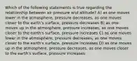 Which of the following statements is true regarding the relationship between air pressure and altitude? A) as one moves lower in the atmosphere, pressure decreases, as one moves closer to the earth's surface, pressure decreases B) as one moves up in the atmosphere, pressure increases, as one moves closer to the earth's surface, pressure increases C) as one moves lower in the atmosphere, pressure decreases, as one moves closer to the earth's surface, pressure increases D) as one moves up in the atmosphere, pressure decreases, as one moves closer to the earth's surface, pressure increases