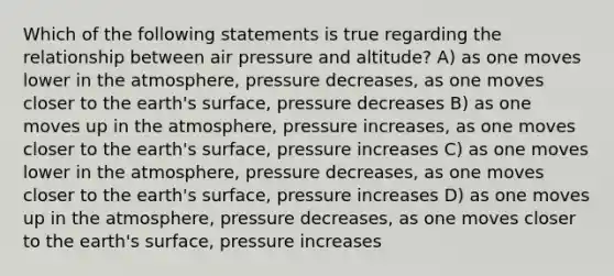 Which of the following statements is true regarding the relationship between air pressure and altitude? A) as one moves lower in the atmosphere, pressure decreases, as one moves closer to the earth's surface, pressure decreases B) as one moves up in the atmosphere, pressure increases, as one moves closer to the earth's surface, pressure increases C) as one moves lower in the atmosphere, pressure decreases, as one moves closer to the earth's surface, pressure increases D) as one moves up in the atmosphere, pressure decreases, as one moves closer to the earth's surface, pressure increases