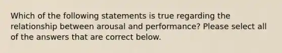 Which of the following statements is true regarding the relationship between arousal and performance? Please select all of the answers that are correct below.