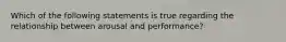 Which of the following statements is true regarding the relationship between arousal and performance?