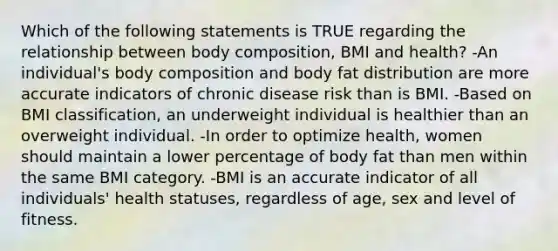 Which of the following statements is TRUE regarding the relationship between body composition, BMI and health? -An individual's body composition and body fat distribution are more accurate indicators of chronic disease risk than is BMI. -Based on BMI classification, an underweight individual is healthier than an overweight individual. -In order to optimize health, women should maintain a lower percentage of body fat than men within the same BMI category. -BMI is an accurate indicator of all individuals' health statuses, regardless of age, sex and level of fitness.