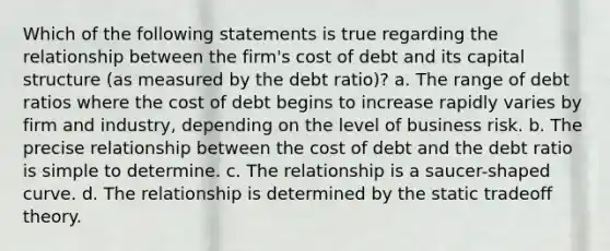 Which of the following statements is true regarding the relationship between the firm's cost of debt and its capital structure (as measured by the debt ratio)? a. The range of debt ratios where the cost of debt begins to increase rapidly varies by firm and industry, depending on the level of business risk. b. The precise relationship between the cost of debt and the debt ratio is simple to determine. c. The relationship is a saucer-shaped curve. d. The relationship is determined by the static tradeoff theory.