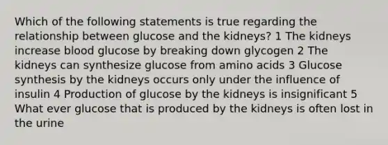 Which of the following statements is true regarding the relationship between glucose and the kidneys? 1 The kidneys increase blood glucose by breaking down glycogen 2 The kidneys can synthesize glucose from amino acids 3 Glucose synthesis by the kidneys occurs only under the influence of insulin 4 Production of glucose by the kidneys is insignificant 5 What ever glucose that is produced by the kidneys is often lost in the urine