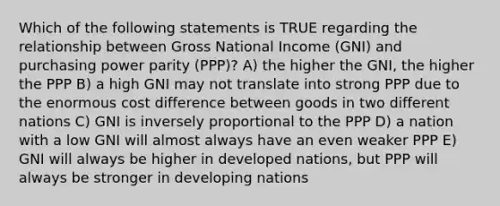 Which of the following statements is TRUE regarding the relationship between Gross National Income (GNI) and purchasing power parity (PPP)? A) the higher the GNI, the higher the PPP B) a high GNI may not translate into strong PPP due to the enormous cost difference between goods in two different nations C) GNI is inversely proportional to the PPP D) a nation with a low GNI will almost always have an even weaker PPP E) GNI will always be higher in developed nations, but PPP will always be stronger in developing nations