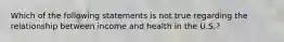 Which of the following statements is not true regarding the relationship between income and health in the U.S.?