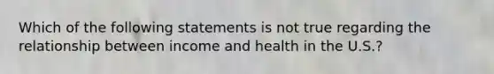 Which of the following statements is not true regarding the relationship between income and health in the U.S.?