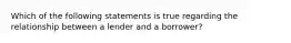 Which of the following statements is true regarding the relationship between a lender and a borrower?