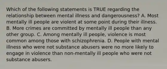 Which of the following statements is TRUE regarding the relationship between mental illness and dangerousness? A. Most mentally ill people are violent at some point during their illness. B. More crimes are committed by mentally ill people than any other group. C. Among mentally ill people, violence is most common among those with schizophrenia. D. People with mental illness who were not substance abusers were no more likely to engage in violence than non-mentally ill people who were not substance abusers.