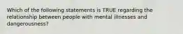 Which of the following statements is TRUE regarding the relationship between people with mental illnesses and dangerousness?