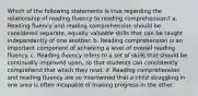 Which of the following statements is true regarding the relationship of reading fluency to reading comprehension? a. Reading fluency and reading comprehension should be considered separate, equally valuable skills that can be taught independently of one another. b. Reading comprehension is an important component of achieving a level of overall reading fluency. c. Reading fluency refers to a set of skills that should be continually improved upon, so that students can consistently comprehend that which they read. d. Reading comprehension and reading fluency are so intertwined that a child struggling in one area is often incapable of making progress in the other.