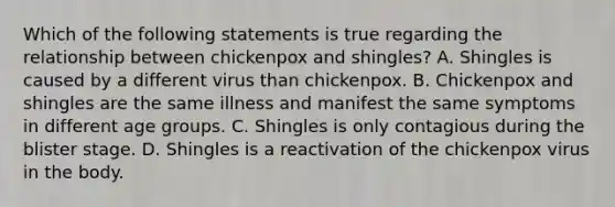 Which of the following statements is true regarding the relationship between chickenpox and shingles? A. Shingles is caused by a different virus than chickenpox. B. Chickenpox and shingles are the same illness and manifest the same symptoms in different age groups. C. Shingles is only contagious during the blister stage. D. Shingles is a reactivation of the chickenpox virus in the body.