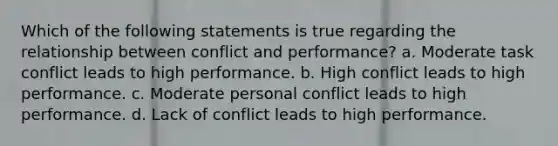 Which of the following statements is true regarding the relationship between conflict and performance? a. Moderate task conflict leads to high performance. b. High conflict leads to high performance. c. Moderate personal conflict leads to high performance. d. Lack of conflict leads to high performance.