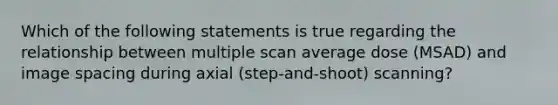 Which of the following statements is true regarding the relationship between multiple scan average dose (MSAD) and image spacing during axial (step-and-shoot) scanning?