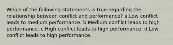 Which of the following statements is true regarding the relationship between conflict and performance? a.Low conflict leads to medium performance. b.Medium conflict leads to high performance. c.High conflict leads to high performance. d.Low conflict leads to high performance.