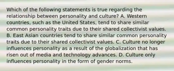 Which of the following statements is true regarding the relationship between personality and culture? A. Western countries, such as the United States, tend to share similar common personality traits due to their shared collectivist values. B. East Asian countries tend to share similar common personality traits due to their shared collectivist values. C. Culture no longer influences personality as a result of the globalization that has risen out of media and technology advances. D. Culture only influences personality in the form of gender norms.