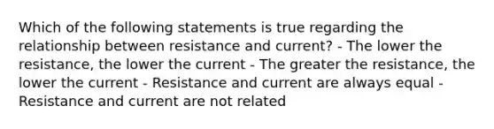 Which of the following statements is true regarding the relationship between resistance and current? - The lower the resistance, the lower the current - The greater the resistance, the lower the current - Resistance and current are always equal - Resistance and current are not related