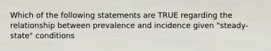 Which of the following statements are TRUE regarding the relationship between prevalence and incidence given "steady-state" conditions