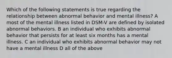 Which of the following statements is true regarding the relationship between abnormal behavior and mental illness? A most of the mental illness listed in DSM-V are defined by isolated abnormal behaviors. B an individual who exhibits abnormal behavior that persists for at least six months has a mental illness. C an individual who exhibits abnormal behavior may not have a mental illness D all of the above