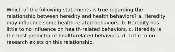 Which of the following statements is true regarding the relationship between heredity and health behaviors? a. Heredity may influence some health-related behaviors. b. Heredity has little to no influence on health-related behaviors. c. Heredity is the best predictor of health-related behaviors. d. Little to no research exists on this relationship.