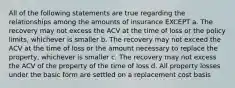 All of the following statements are true regarding the relationships among the amounts of insurance EXCEPT a. The recovery may not excess the ACV at the time of loss or the policy limits, whichever is smaller b. The recovery may not exceed the ACV at the time of loss or the amount necessary to replace the property, whichever is smaller c. The recovery may not excess the ACV of the property of the time of loss d. All property losses under the basic form are settled on a replacement cost basis