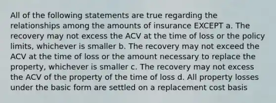 All of the following statements are true regarding the relationships among the amounts of insurance EXCEPT a. The recovery may not excess the ACV at the time of loss or the policy limits, whichever is smaller b. The recovery may not exceed the ACV at the time of loss or the amount necessary to replace the property, whichever is smaller c. The recovery may not excess the ACV of the property of the time of loss d. All property losses under the basic form are settled on a replacement cost basis