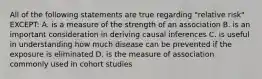 All of the following statements are true regarding "relative risk" EXCEPT: A. is a measure of the strength of an association B. is an important consideration in deriving causal inferences C. is useful in understanding how much disease can be prevented if the exposure is eliminated D. is the measure of association commonly used in cohort studies