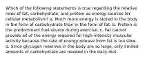 Which of the following statements is true regarding the relative roles of fat, carbohydrate, and protein as energy sources for cellular metabolism? a. Much more energy is stored in the body in the form of carbohydrate than in the form of fat. b. Protein is the predominant fuel source during exercise. c. Fat cannot provide all of the energy required for high-intensity muscular activity because the rate of energy release from fat is too slow. d. Since glycogen reserves in the body are so large, only limited amounts of carbohydrate are needed in the daily diet.