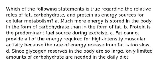 Which of the following statements is true regarding the relative roles of fat, carbohydrate, and protein as energy sources for cellular metabolism? a. Much more energy is stored in the body in the form of carbohydrate than in the form of fat. b. Protein is the predominant fuel source during exercise. c. Fat cannot provide all of the energy required for high-intensity muscular activity because the rate of energy release from fat is too slow. d. Since glycogen reserves in the body are so large, only limited amounts of carbohydrate are needed in the daily diet.