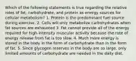 Which of the following statements is true regarding the relative roles of fat, carbohydrate, and protein as energy sources for cellular metabolism? 1. Protein is the predominant fuel source during exercise. 2. Cells will only metabolize carbohydrates when fat sources are exhausted 3. Fat cannot provide all of the energy required for high-intensity muscular activity because the rate of energy release from fat is too slow. 4. Much more energy is stored in the body in the form of carbohydrate than in the form of fat. 5. Since glycogen reserves in the body are so large, only limited amounts of carbohydrate are needed in the daily diet.