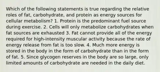 Which of the following statements is true regarding the relative roles of fat, carbohydrate, and protein as energy sources for cellular metabolism? 1. Protein is the predominant fuel source during exercise. 2. Cells will only metabolize carbohydrates when fat sources are exhausted 3. Fat cannot provide all of the energy required for high-intensity muscular activity because the rate of energy release from fat is too slow. 4. Much more energy is stored in the body in the form of carbohydrate than in the form of fat. 5. Since glycogen reserves in the body are so large, only limited amounts of carbohydrate are needed in the daily diet.