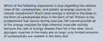 Which of the following statements is true regarding the relative roles of fat, carbohydrate, and protein as energy sources for cellular metabolism? Much more energy is stored in the body in the form of carbohydrate than in the form of fat. Protein is the predominant fuel source during exercise. Fat cannot provide all of the energy required for high-intensity muscular activity because the rate of energy release from fat is too slow. Since glycogen reserves in the body are so large, only limited amounts of carbohydrate are needed in the daily diet.