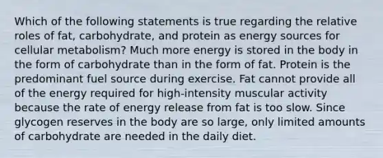 Which of the following statements is true regarding the relative roles of fat, carbohydrate, and protein as energy sources for cellular metabolism? Much more energy is stored in the body in the form of carbohydrate than in the form of fat. Protein is the predominant fuel source during exercise. Fat cannot provide all of the energy required for high-intensity muscular activity because the rate of energy release from fat is too slow. Since glycogen reserves in the body are so large, only limited amounts of carbohydrate are needed in the daily diet.