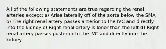 All of the following statements are true regarding the renal arteries except: a) Arise laterally off of the aorta below the SMA b) The right renal artery passes anterior to the IVC and directly into the kidney c) Right renal artery is loner than the left d) Right renal artery passes posterior to the IVC and directly into the kidney