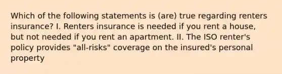 Which of the following statements is (are) true regarding renters insurance? I. Renters insurance is needed if you rent a house, but not needed if you rent an apartment. II. The ISO renter's policy provides "all-risks" coverage on the insured's personal property