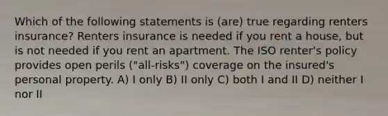 Which of the following statements is (are) true regarding renters insurance? Renters insurance is needed if you rent a house, but is not needed if you rent an apartment. The ISO renter's policy provides open perils ("all-risks") coverage on the insured's personal property. A) I only B) II only C) both I and II D) neither I nor II