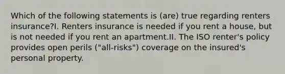 Which of the following statements is (are) true regarding renters insurance?I. Renters insurance is needed if you rent a house, but is not needed if you rent an apartment.II. The ISO renter's policy provides open perils ("all-risks") coverage on the insured's personal property.