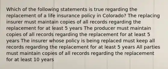 Which of the following statements is true regarding the replacement of a life insurance policy in Colorado? The replacing insurer must maintain copies of all records regarding the replacement for at least 5 years The producer must maintain copies of all records regarding the replacement for at least 5 years The insurer whose policy is being replaced must keep all records regarding the replacement for at least 5 years All parties must maintain copies of all records regarding the replacement for at least 10 years