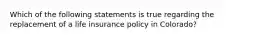 Which of the following statements is true regarding the replacement of a life insurance policy in Colorado?