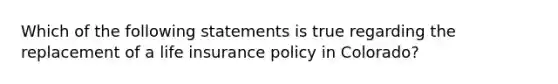 Which of the following statements is true regarding the replacement of a life insurance policy in Colorado?