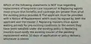 Which of the following statements is NOT true regarding replacement of long-term care insurance? A Replacing agents must ensure that benefits and coverage are greater than what the existing policy provides B The applicant must be provided with a Notice of Replacement which must be signed by both the applicant and the insurer C Replacing insurers must waive waiting periods for pre-existing conditions to the extent they have been satisfied under the existing policy D Replacing insurers must notify the existing insurer of the pending replacement within 10 days of application or policy delivery, whichever is sooner